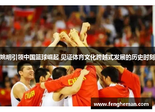 姚明引领中国篮球崛起 见证体育文化跨越式发展的历史时刻