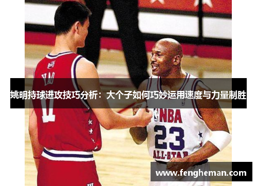 姚明持球进攻技巧分析：大个子如何巧妙运用速度与力量制胜